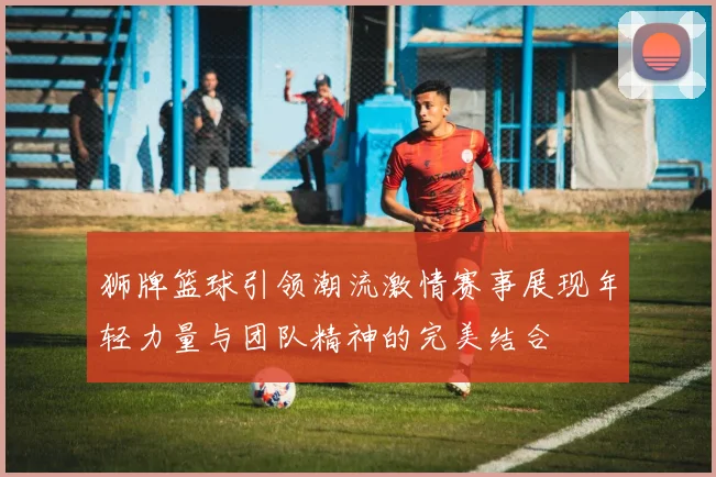 狮牌篮球引领潮流激情赛事展现年轻力量与团队精神的完美结合