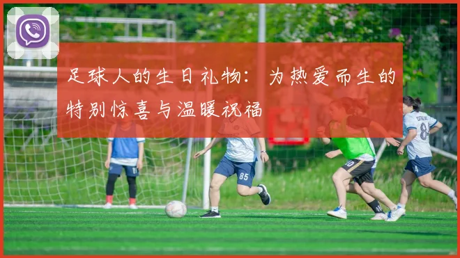 足球人的生日礼物：为热爱而生的特别惊喜与温暖祝福