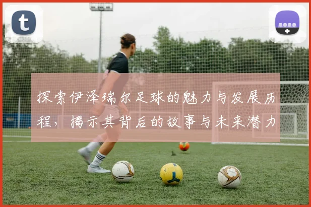 探索伊泽瑞尔足球的魅力与发展历程，揭示其背后的故事与未来潜力