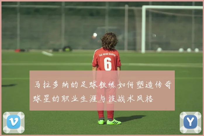 马拉多纳的足球教练如何塑造传奇球星的职业生涯与技战术风格