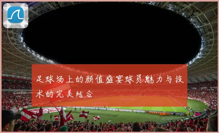 足球场上的颜值盛宴球员魅力与技术的完美结合