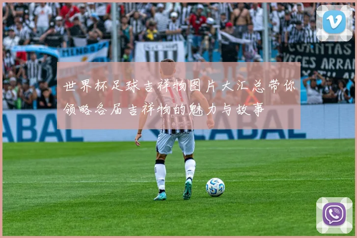 世界杯足球吉祥物图片大汇总带你领略各届吉祥物的魅力与故事