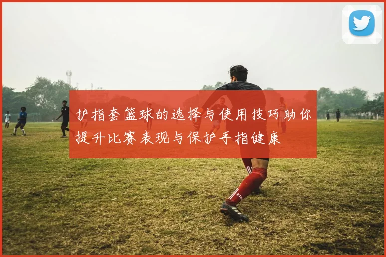 护指套篮球的选择与使用技巧助你提升比赛表现与保护手指健康