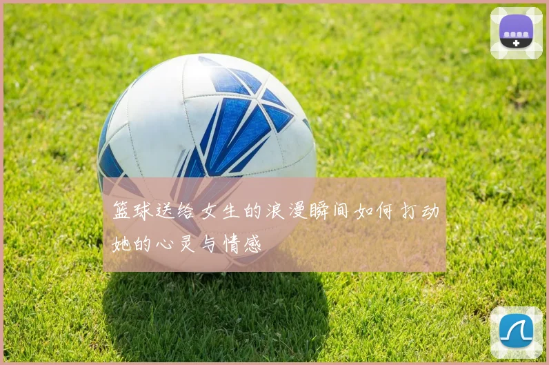 篮球送给女生的浪漫瞬间如何打动她的心灵与情感
